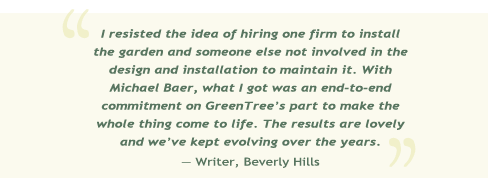 I resisted the idea of hiring one firm to install the garden and someone else not involved in the design and installation to maintain it. With Michael Baer, what I got was an end-to-end committment on GreenTree's part to make the whole thing come to life. The results are lovely and we've kept evolving over the years. -- Writer, Beverly Hills